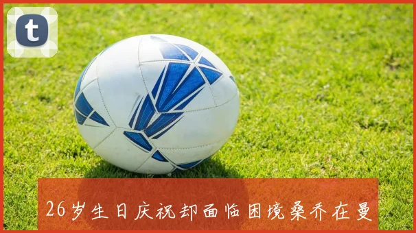 26岁生日庆祝却面临困境桑乔在曼联的未来何去何从