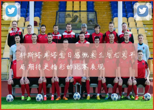 科斯塔库塔生日感慨米兰与尤文平局期待更精彩的比赛表现