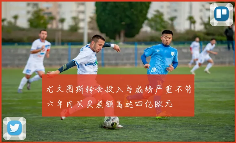 尤文图斯转会投入与成绩严重不符六年内买卖差额高达四亿欧元