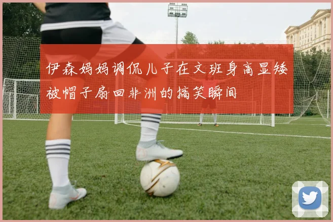 伊森妈妈调侃儿子在文班身高显矮被帽子扇回非洲的搞笑瞬间