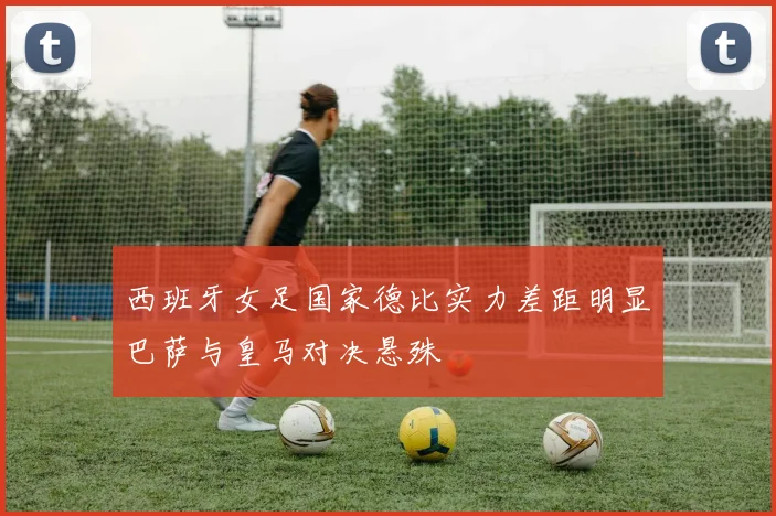 西班牙女足国家德比实力差距明显巴萨与皇马对决悬殊