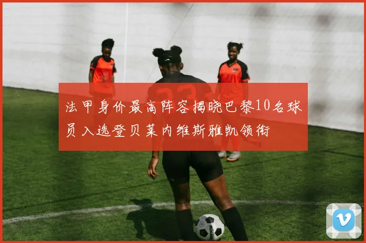 法甲身价最高阵容揭晓巴黎10名球员入选登贝莱内维斯雅凯领衔