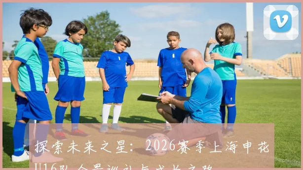 探索未来之星：2026赛季上海申花U16队全景巡礼与成长之路