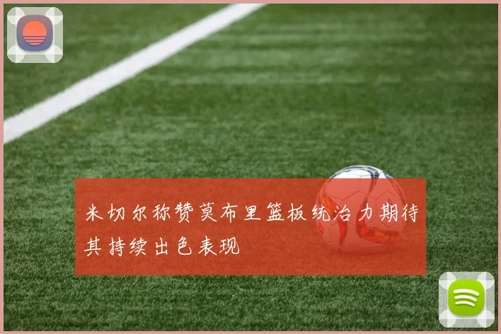 米切尔称赞莫布里篮板统治力期待其持续出色表现