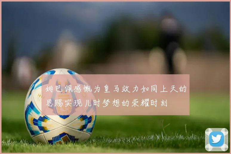 姆巴佩感慨为皇马效力如同上天的恩赐实现儿时梦想的荣耀时刻
