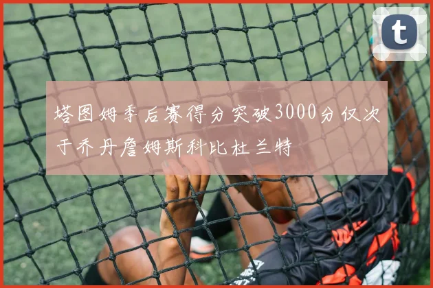 塔图姆季后赛得分突破3000分仅次于乔丹詹姆斯科比杜兰特