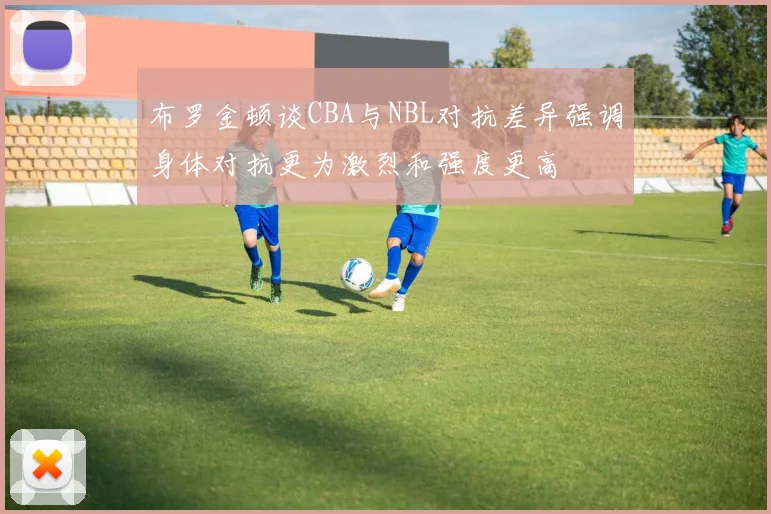 布罗金顿谈CBA与NBL对抗差异强调身体对抗更为激烈和强度更高