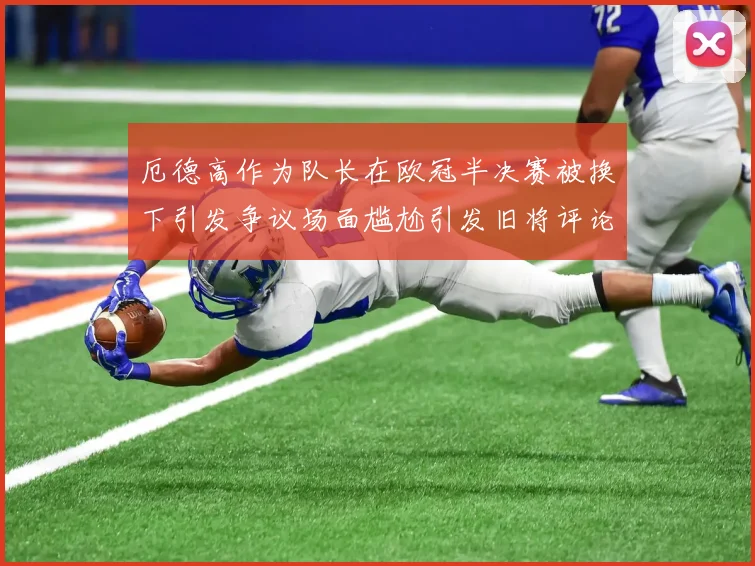 厄德高作为队长在欧冠半决赛被换下引发争议场面尴尬引发旧将评论