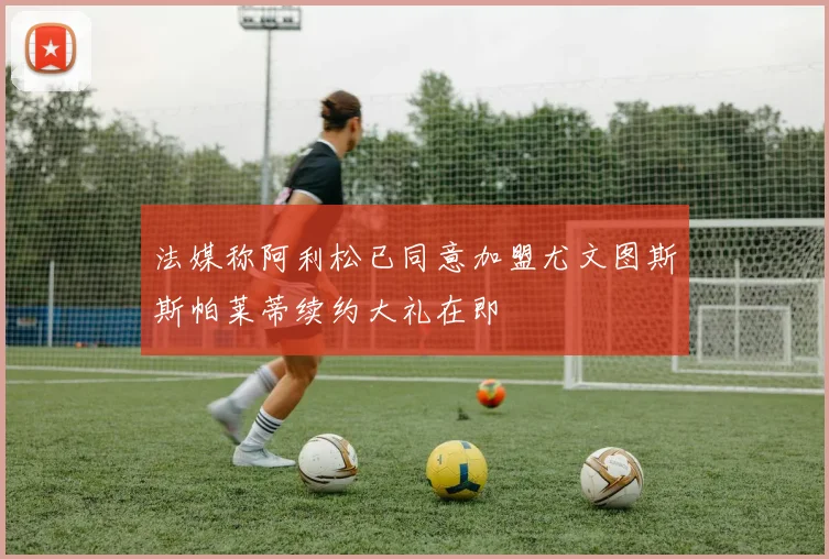法媒称阿利松已同意加盟尤文图斯斯帕莱蒂续约大礼在即