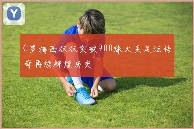 C罗梅西双双突破900球大关足坛传奇再续辉煌历史