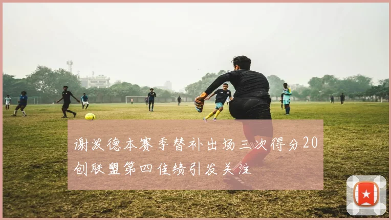 谢泼德本赛季替补出场三次得分20创联盟第四佳绩引发关注