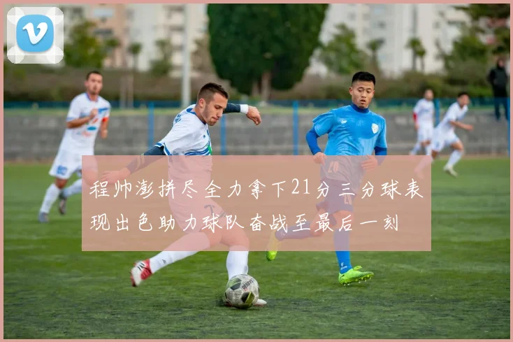 程帅澎拼尽全力拿下21分三分球表现出色助力球队奋战至最后一刻