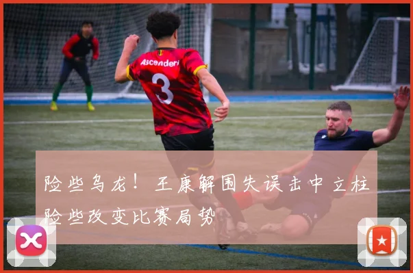 险些乌龙！王康解围失误击中立柱险些改变比赛局势