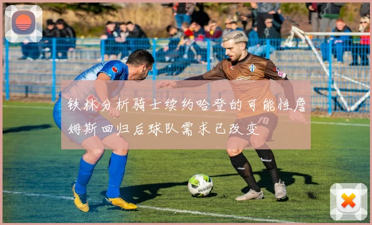 铁林分析骑士续约哈登的可能性詹姆斯回归后球队需求已改变