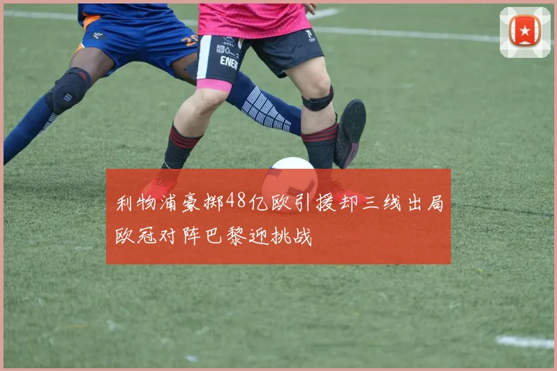 利物浦豪掷48亿欧引援却三线出局欧冠对阵巴黎迎挑战